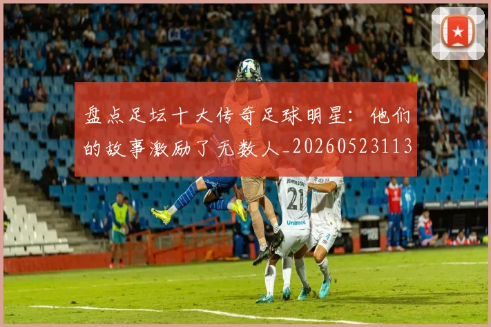 盘点足坛十大传奇足球明星：他们的故事激励了无数人_20260523113555