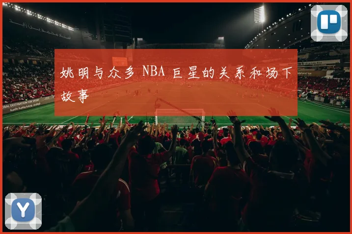 姚明与众多 NBA 巨星的关系和场下故事