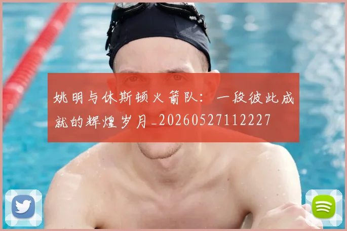 姚明与休斯顿火箭队：一段彼此成就的辉煌岁月_20260527112227
