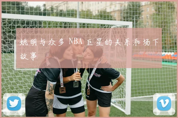 姚明与众多 NBA 巨星的关系和场下故事