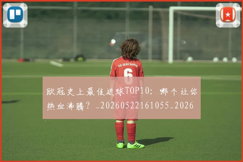 欧冠史上最佳进球TOP10：哪个让你热血沸腾？_20260522161055_20260609224708