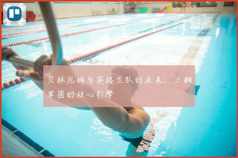 贝林厄姆与英格兰队的未来:三狮军团的核心引擎