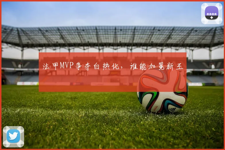 法甲MVP争夺白热化，谁能加冕新王