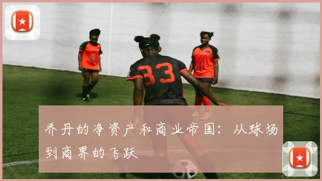 乔丹的净资产和商业帝国:从球场到商界的飞跃
