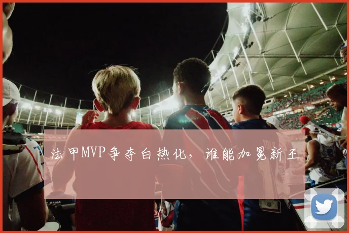 法甲MVP争夺白热化，谁能加冕新王