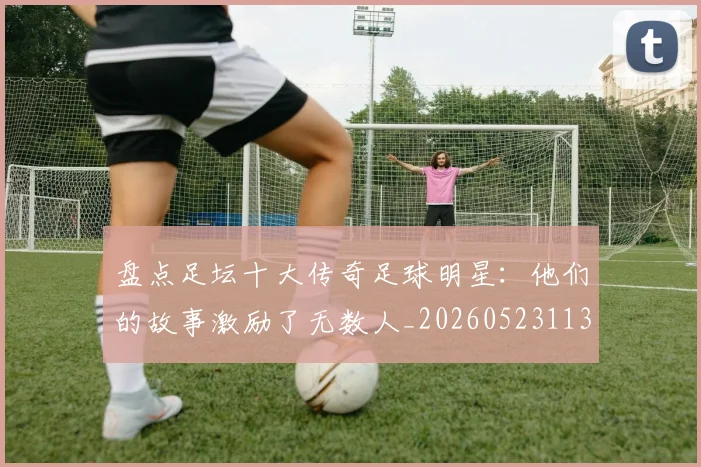 盘点足坛十大传奇足球明星:他们的故事激励了无数人_20260523113555
