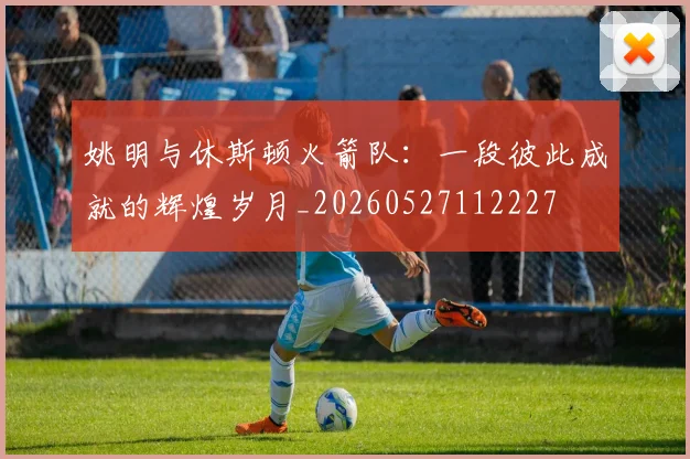 姚明与休斯顿火箭队:一段彼此成就的辉煌岁月_20260527112227
